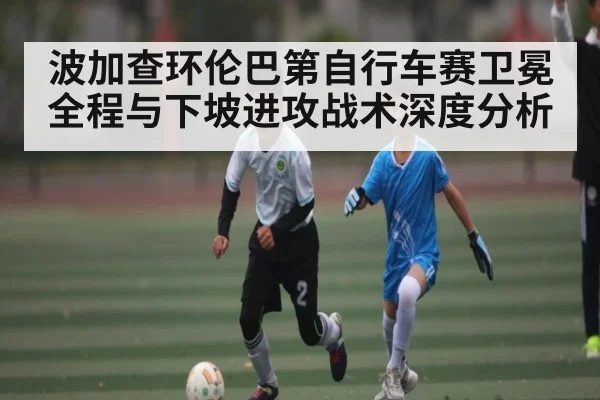 波加查环伦巴第自行车赛卫冕全程与下坡进攻战术深度分析