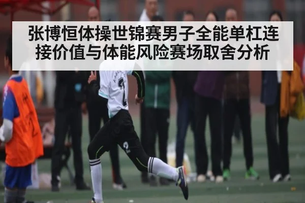张博恒体操世锦赛男子全能单杠连接价值与体能风险赛场取舍分析（KAIYUN APP）