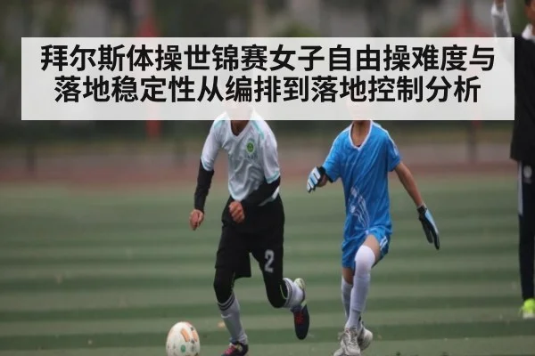 拜尔斯体操世锦赛女子自由操难度与落地稳定性从编排到落地控制分析（KAIYUN APP）